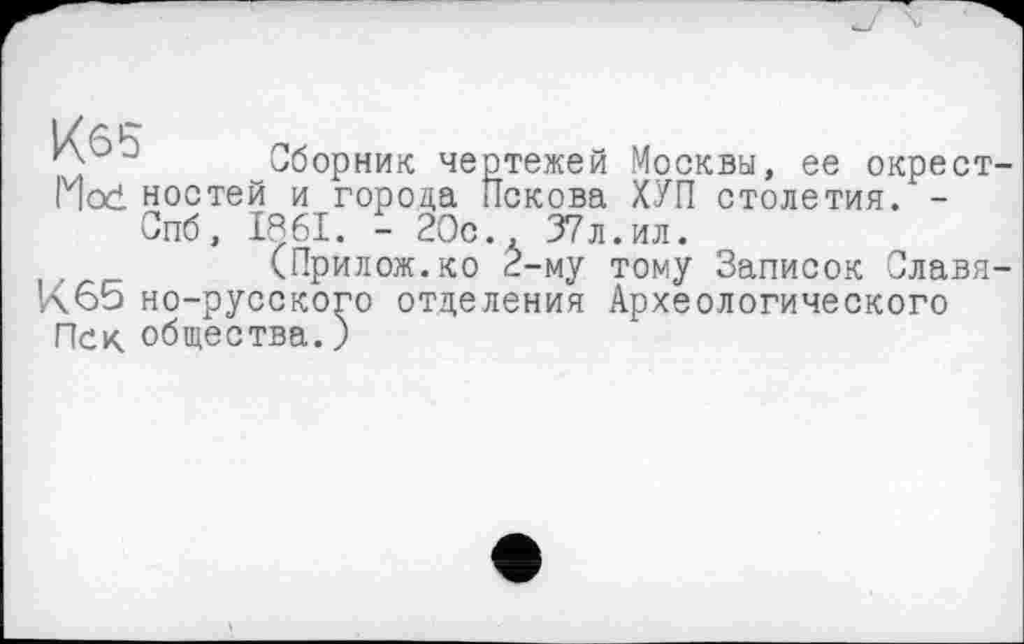 ﻿Кб5
Mod ностей
!борник чертежей Москвы, ее окрест и города Пскова ХУП столетия. -Спб, 1861. - 20с., 37л.ил.
(Прилож.ко 2-му тому Записок Славя К65 но-русского отделения Археологического Иск общества.)